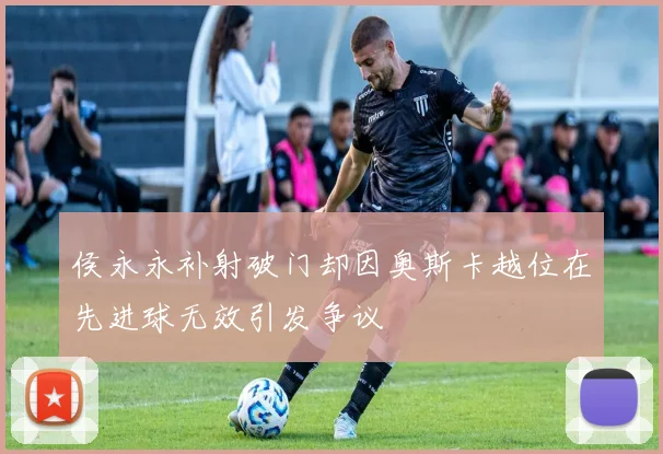 侯永永补射破门却因奥斯卡越位在先进球无效引发争议