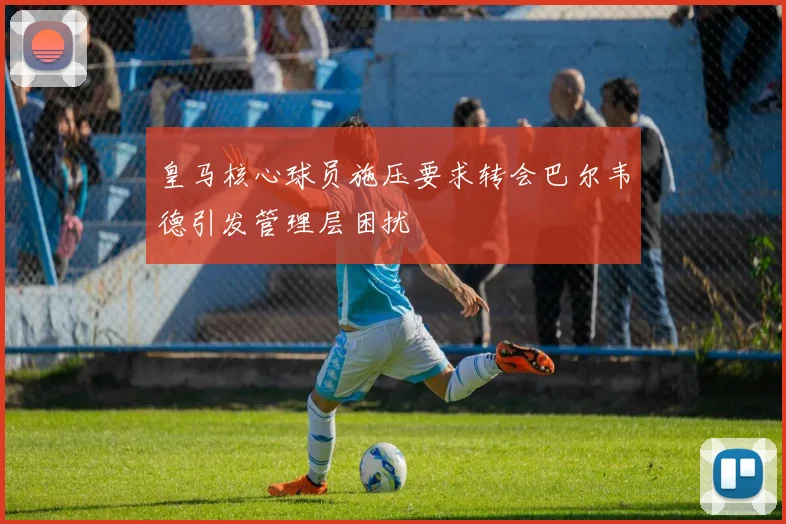 皇马核心球员施压要求转会巴尔韦德引发管理层困扰