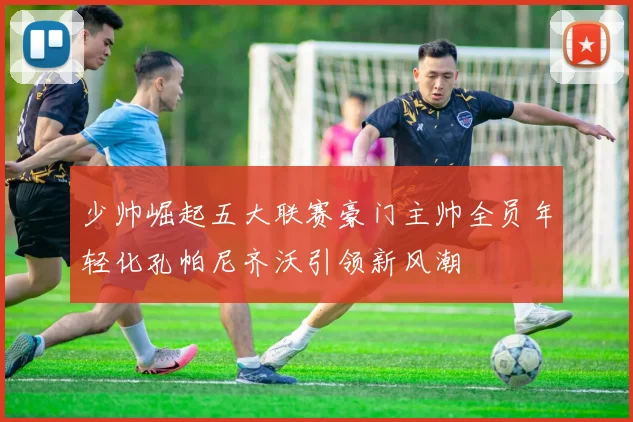 少帅崛起五大联赛豪门主帅全员年轻化孔帕尼齐沃引领新风潮