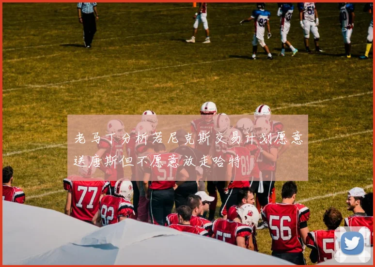 老马丁分析若尼克斯交易计划愿意送唐斯但不愿意放走哈特
