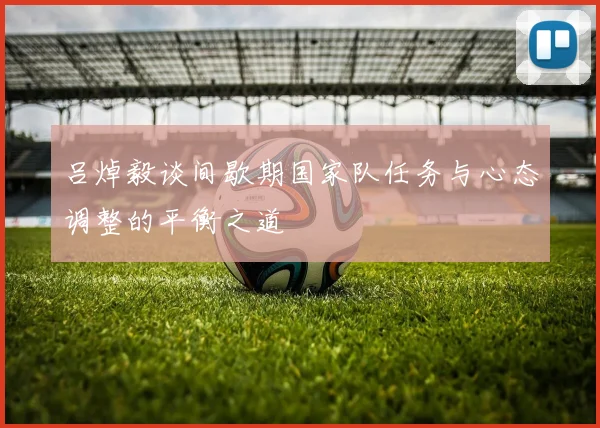 吕焯毅谈间歇期国家队任务与心态调整的平衡之道