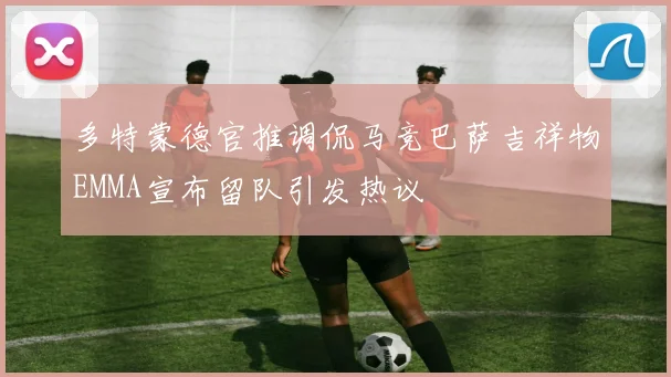 多特蒙德官推调侃马竞巴萨吉祥物EMMA宣布留队引发热议