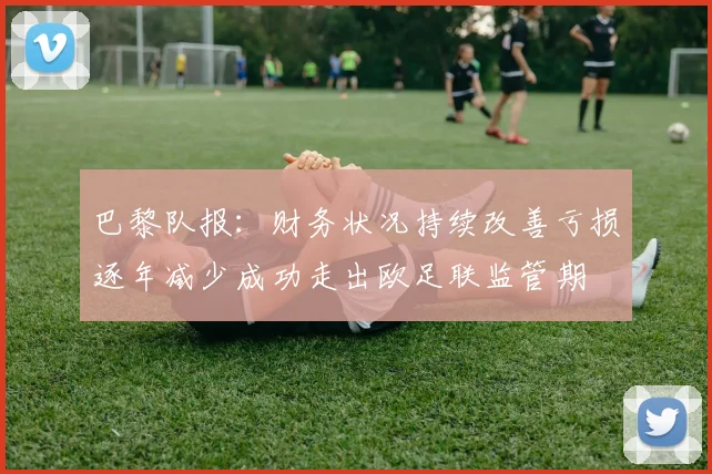 巴黎队报：财务状况持续改善亏损逐年减少成功走出欧足联监管期