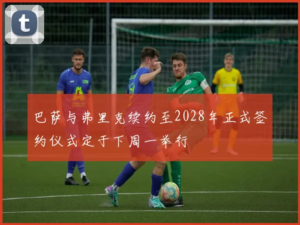 巴萨与弗里克续约至2028年正式签约仪式定于下周一举行