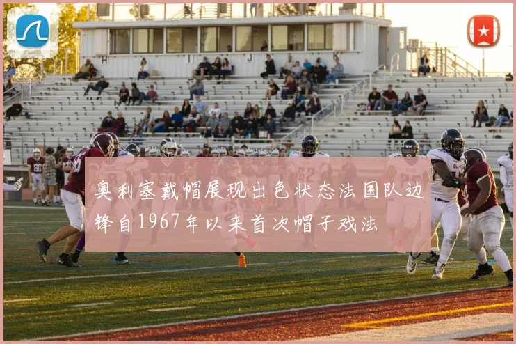 奥利塞戴帽展现出色状态法国队边锋自1967年以来首次帽子戏法