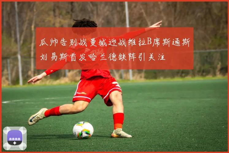瓜帅告别战曼城迎战维拉B席斯通斯刘易斯首发哈兰德缺阵引关注