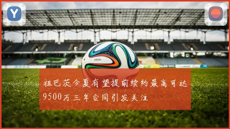祖巴茨今夏有望提前续约最高可达9500万三年合同引发关注
